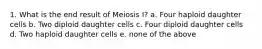 1. What is the end result of Meiosis I? a. Four haploid daughter cells b. Two diploid daughter cells c. Four diploid daughter cells d. Two haploid daughter cells e. none of the above