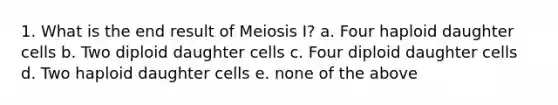 1. What is the end result of Meiosis I? a. Four haploid daughter cells b. Two diploid daughter cells c. Four diploid daughter cells d. Two haploid daughter cells e. none of the above