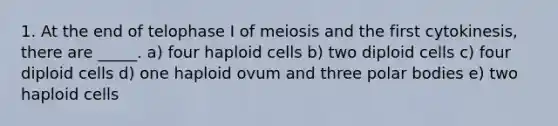 1. At the end of telophase I of meiosis and the first cytokinesis, there are _____. a) four haploid cells b) two diploid cells c) four diploid cells d) one haploid ovum and three polar bodies e) two haploid cells