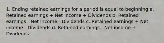 1. Ending retained earnings for a period is equal to beginning a. Retained earnings + Net income + Dividends b. Retained earnings - Net income - Dividends c. Retained earnings + Net income - Dividends d. Retained earnings - Net income + Dividends