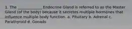 1. The _____________ Endocrine Gland is referred to as the Master Gland (of the body) because it secretes multiple hormones that influence multiple body function. a. Pituitary b. Adrenal c. Parathyroid d. Gonads