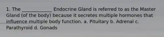 1. The _____________ Endocrine Gland is referred to as the Master Gland (of the body) because it secretes multiple hormones that influence multiple body function. a. Pituitary b. Adrenal c. Parathyroid d. Gonads