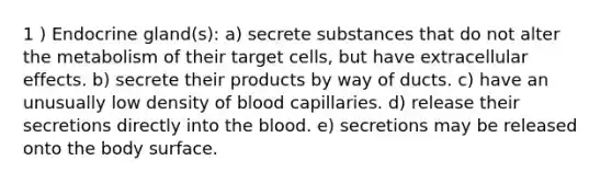 1 ) Endocrine gland(s): a) secrete substances that do not alter the metabolism of their target cells, but have extracellular effects. b) secrete their products by way of ducts. c) have an unusually low density of blood capillaries. d) release their secretions directly into <a href='https://www.questionai.com/knowledge/k7oXMfj7lk-the-blood' class='anchor-knowledge'>the blood</a>. e) secretions may be released onto the body surface.