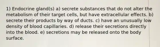 1) Endocrine gland(s) a) secrete substances that do not alter the metabolism of their target cells, but have extracellular effects. b) secrete their products by way of ducts. c) have an unusually low density of blood capillaries. d) release their secretions directly into the blood. e) secretions may be released onto the body surface.