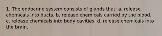 1. The <a href='https://www.questionai.com/knowledge/k97r8ZsIZg-endocrine-system' class='anchor-knowledge'>endocrine system</a> consists of glands that: a. release chemicals into ducts. b. release chemicals carried by <a href='https://www.questionai.com/knowledge/k7oXMfj7lk-the-blood' class='anchor-knowledge'>the blood</a>. c. release chemicals into body cavities. d. release chemicals into <a href='https://www.questionai.com/knowledge/kLMtJeqKp6-the-brain' class='anchor-knowledge'>the brain</a>.