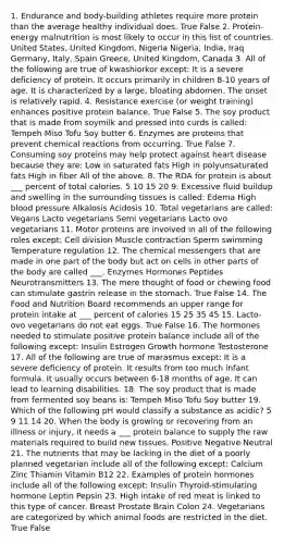 1. Endurance and body-building athletes require more protein than the average healthy individual does. True False 2. Protein-energy malnutrition is most likely to occur in this list of countries. United States, United Kingdom, Nigeria Nigeria, India, Iraq Germany, Italy, Spain Greece, United Kingdom, Canada 3. All of the following are true of kwashiorkor except: It is a severe deficiency of protein. It occurs primarily in children 8-10 years of age. It is characterized by a large, bloating abdomen. The onset is relatively rapid. 4. Resistance exercise (or weight training) enhances positive protein balance. True False 5. The soy product that is made from soymilk and pressed into curds is called: Tempeh Miso Tofu Soy butter 6. Enzymes are proteins that prevent chemical reactions from occurring. True False 7. Consuming soy proteins may help protect against heart disease because they are: Low in saturated fats High in polyunsaturated fats High in fiber All of the above. 8. The RDA for protein is about ___ percent of total calories. 5 10 15 20 9. Excessive fluid buildup and swelling in the surrounding tissues is called: Edema High blood pressure Alkalosis Acidosis 10. Total vegetarians are called: Vegans Lacto vegetarians Semi vegetarians Lacto ovo vegetarians 11. Motor proteins are involved in all of the following roles except: Cell division Muscle contraction Sperm swimming Temperature regulation 12. The chemical messengers that are made in one part of the body but act on cells in other parts of the body are called ___. Enzymes Hormones Peptides Neurotransmitters 13. The mere thought of food or chewing food can stimulate gastrin release in the stomach. True False 14. The Food and Nutrition Board recommends an upper range for protein intake at ___ percent of calories 15 25 35 45 15. Lacto-ovo vegetarians do not eat eggs. True False 16. The hormones needed to stimulate positive protein balance include all of the following except: Insulin Estrogen Growth hormone Testosterone 17. All of the following are true of marasmus except: It is a severe deficiency of protein. It results from too much infant formula. It usually occurs between 6-18 months of age. It can lead to learning disabilities. 18. The soy product that is made from fermented soy beans is: Tempeh Miso Tofu Soy butter 19. Which of the following pH would classify a substance as acidic? 5 9 11 14 20. When the body is growing or recovering from an illness or injury, it needs a ___ protein balance to supply the raw materials required to build new tissues. Positive Negative Neutral 21. The nutrients that may be lacking in the diet of a poorly planned vegetarian include all of the following except: Calcium Zinc Thiamin Vitamin B12 22. Examples of protein hormones include all of the following except: Insulin Thyroid-stimulating hormone Leptin Pepsin 23. High intake of red meat is linked to this type of cancer. Breast Prostate Brain Colon 24. Vegetarians are categorized by which animal foods are restricted in the diet. True False