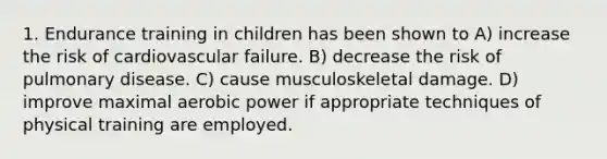 1. Endurance training in children has been shown to A) increase the risk of cardiovascular failure. B) decrease the risk of pulmonary disease. C) cause musculoskeletal damage. D) improve maximal aerobic power if appropriate techniques of physical training are employed.