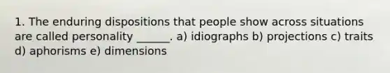 1. The enduring dispositions that people show across situations are called personality ______. a) idiographs b) projections c) traits d) aphorisms e) dimensions