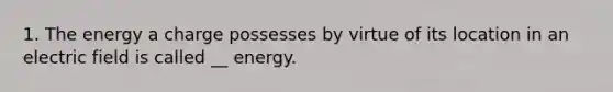 1. The energy a charge possesses by virtue of its location in an electric field is called __ energy.