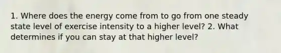 1. Where does the energy come from to go from one steady state level of exercise intensity to a higher level? 2. What determines if you can stay at that higher level?