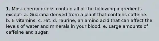 1. Most energy drinks contain all of the following ingredients except: a. Guarana derived from a plant that contains caffeine. b. B vitamins. c. Fat. d. Taurine, an amino acid that can affect the levels of water and minerals in your blood. e. Large amounts of caffeine and sugar.