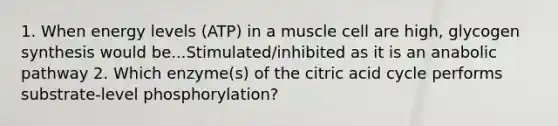 1. When energy levels (ATP) in a muscle cell are high, glycogen synthesis would be...Stimulated/inhibited as it is an anabolic pathway 2. Which enzyme(s) of the citric acid cycle performs substrate-level phosphorylation?