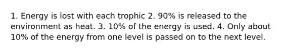 1. Energy is lost with each trophic 2. 90% is released to the environment as heat. 3. 10% of the energy is used. 4. Only about 10% of the energy from one level is passed on to the next level.