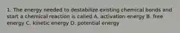 1. The energy needed to destabilize existing chemical bonds and start a chemical reaction is called A. activation energy B. free energy C. kinetic energy D. potential energy