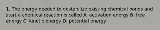 1. The energy needed to destabilize existing chemical bonds and start a chemical reaction is called A. activation energy B. free energy C. kinetic energy D. potential energy