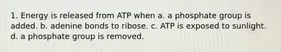 1. Energy is released from ATP when a. a phosphate group is added. b. adenine bonds to ribose. c. ATP is exposed to sunlight. d. a phosphate group is removed.