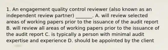 1. An engagement quality control reviewer (also known as an independent review partner) _______. A. will review selected areas of working papers prior to the issuance of the audit report B. will review all areas of working papers prior to the issuance of the audit report C. is typically a person with minimal audit expertise and experience D. should be appointed by the client