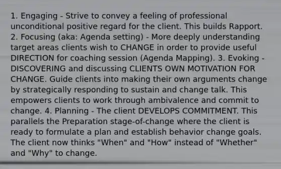 1. Engaging - Strive to convey a feeling of professional unconditional positive regard for the client. This builds Rapport. 2. Focusing (aka: Agenda setting) - More deeply understanding target areas clients wish to CHANGE in order to provide useful DIRECTION for coaching session (Agenda Mapping). 3. Evoking - DISCOVERING and discussing CLIENTS OWN MOTIVATION FOR CHANGE. Guide clients into making their own arguments change by strategically responding to sustain and change talk. This empowers clients to work through ambivalence and commit to change. 4. Planning - The client DEVELOPS COMMITMENT. This parallels the Preparation stage-of-change where the client is ready to formulate a plan and establish behavior change goals. The client now thinks "When" and "How" instead of "Whether" and "Why" to change.