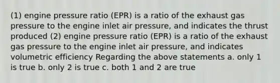 (1) engine pressure ratio (EPR) is a ratio of the exhaust gas pressure to the engine inlet air pressure, and indicates the thrust produced (2) engine pressure ratio (EPR) is a ratio of the exhaust gas pressure to the engine inlet air pressure, and indicates volumetric efficiency Regarding the above statements a. only 1 is true b. only 2 is true c. both 1 and 2 are true