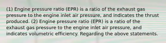 (1) Engine pressure ratio (EPR) is a ratio of the exhaust gas pressure to the engine inlet air pressure, and indicates the thrust produced. (2) Engine pressure ratio (EPR) is a ratio of the exhaust gas pressure to the engine inlet air pressure, and indicates volumetric efficiency. Regarding the above statements.