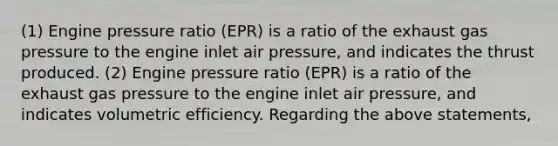 (1) Engine pressure ratio (EPR) is a ratio of the exhaust gas pressure to the engine inlet air pressure, and indicates the thrust produced. (2) Engine pressure ratio (EPR) is a ratio of the exhaust gas pressure to the engine inlet air pressure, and indicates volumetric efficiency. Regarding the above statements,