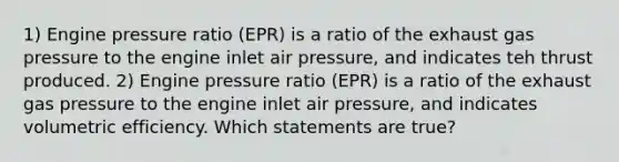 1) Engine pressure ratio (EPR) is a ratio of the exhaust gas pressure to the engine inlet air pressure, and indicates teh thrust produced. 2) Engine pressure ratio (EPR) is a ratio of the exhaust gas pressure to the engine inlet air pressure, and indicates volumetric efficiency. Which statements are true?