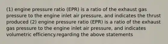 (1) engine pressure ratio (EPR) is a ratio of the exhaust gas pressure to the engine inlet air pressure, and indicates the thrust produced (2) engine pressure ratio (EPR) is a ratio of the exhaust gas pressure to the engine inlet air pressure, and indicates volumetric efficiency.regarding the above statements