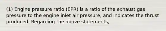 (1) Engine pressure ratio (EPR) is a ratio of the exhaust gas pressure to the engine inlet air pressure, and indicates the thrust produced. Regarding the above statements,