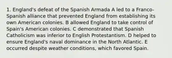 1. England's defeat of the Spanish Armada A led to a Franco-Spanish alliance that prevented England from establishing its own American colonies. B allowed England to take control of Spain's American colonies. C demonstrated that Spanish Catholicism was inferior to English Protestantism. D helped to ensure England's naval dominance in the North Atlantic. E occurred despite weather conditions, which favored Spain.