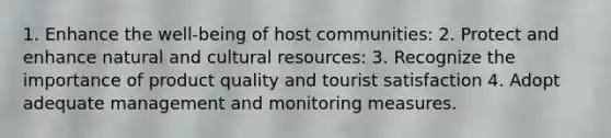 1. Enhance the well-being of host communities: 2. Protect and enhance natural and cultural resources: 3. Recognize the importance of product quality and tourist satisfaction 4. Adopt adequate management and monitoring measures.