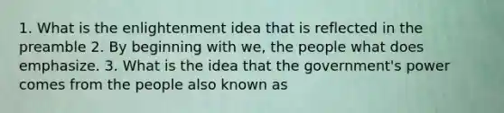 1. What is the enlightenment idea that is reflected in the preamble 2. By beginning with we, the people what does emphasize. 3. What is the idea that the government's power comes from the people also known as