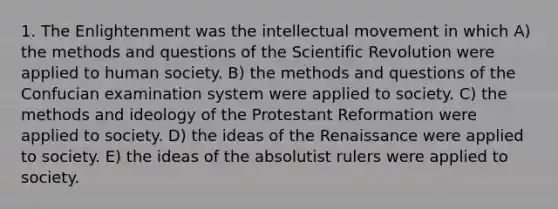 1. The Enlightenment was the intellectual movement in which A) the methods and questions of the Scientific Revolution were applied to human society. B) the methods and questions of the Confucian examination system were applied to society. C) the methods and ideology of the Protestant Reformation were applied to society. D) the ideas of the Renaissance were applied to society. E) the ideas of the absolutist rulers were applied to society.