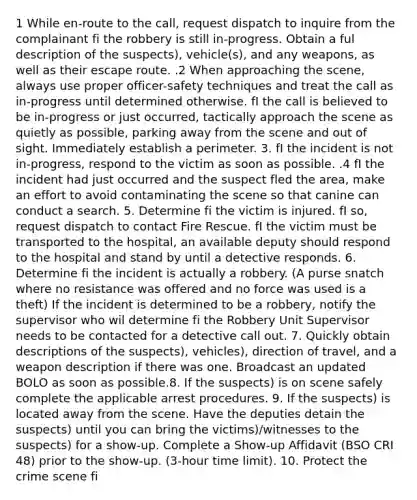 1 While en-route to the call, request dispatch to inquire from the complainant fi the robbery is still in-progress. Obtain a ful description of the suspects), vehicle(s), and any weapons, as well as their escape route. .2 When approaching the scene, always use proper officer-safety techniques and treat the call as in-progress until determined otherwise. fI the call is believed to be in-progress or just occurred, tactically approach the scene as quietly as possible, parking away from the scene and out of sight. Immediately establish a perimeter. 3. fI the incident is not in-progress, respond to the victim as soon as possible. .4 fI the incident had just occurred and the suspect fled the area, make an effort to avoid contaminating the scene so that canine can conduct a search. 5. Determine fi the victim is injured. fI so, request dispatch to contact Fire Rescue. fI the victim must be transported to the hospital, an available deputy should respond to the hospital and stand by until a detective responds. 6. Determine fi the incident is actually a robbery. (A purse snatch where no resistance was offered and no force was used is a theft) If the incident is determined to be a robbery, notify the supervisor who wil determine fi the Robbery Unit Supervisor needs to be contacted for a detective call out. 7. Quickly obtain descriptions of the suspects), vehicles), direction of travel, and a weapon description if there was one. Broadcast an updated BOLO as soon as possible.8. If the suspects) is on scene safely complete the applicable arrest procedures. 9. If the suspects) is located away from the scene. Have the deputies detain the suspects) until you can bring the victims)/witnesses to the suspects) for a show-up. Complete a Show-up Affidavit (BSO CRI 48) prior to the show-up. (3-hour time limit). 10. Protect the crime scene fi