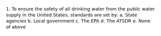 1. To ensure the safety of all drinking water from the public water supply in the United States, standards are set by: a. State agencies b. Local government c. The EPA d. The ATSDR e. None of above