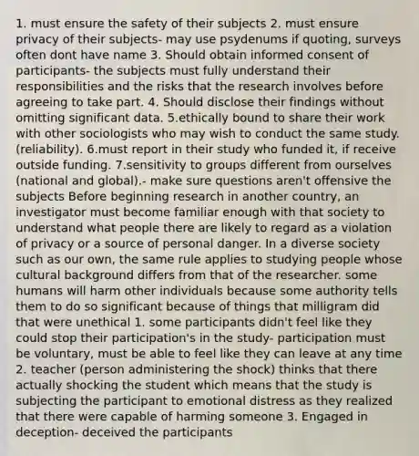 1. must ensure the safety of their subjects 2. must ensure privacy of their subjects- may use psydenums if quoting, surveys often dont have name 3. Should obtain informed consent of participants- the subjects must fully understand their responsibilities and the risks that the research involves before agreeing to take part. 4. Should disclose their findings without omitting significant data. 5.ethically bound to share their work with other sociologists who may wish to conduct the same study. (reliability). 6.must report in their study who funded it, if receive outside funding. 7.sensitivity to groups different from ourselves (national and global).- make sure questions aren't offensive the subjects Before beginning research in another country, an investigator must become familiar enough with that society to understand what people there are likely to regard as a violation of privacy or a source of personal danger. In a diverse society such as our own, the same rule applies to studying people whose cultural background differs from that of the researcher. some humans will harm other individuals because some authority tells them to do so significant because of things that milligram did that were unethical 1. some participants didn't feel like they could stop their participation's in the study- participation must be voluntary, must be able to feel like they can leave at any time 2. teacher (person administering the shock) thinks that there actually shocking the student which means that the study is subjecting the participant to emotional distress as they realized that there were capable of harming someone 3. Engaged in deception- deceived the participants