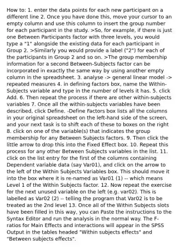 How to: 1. enter the data points for each new participant on a different line 2. Once you have done this, move your cursor to an empty column and use this column to insert the group number for each participant in the study. >So, for example, if there is just one Between Participants factor with three levels, you would type a "1" alongside the existing data for each participant in Group 2. >Similarly you would provide a label ("2") for each of the participants in Group 2 and so on. >The group membership information for a second Between-Subjects factor can be incorporated in exactly the same way by using another empty column in the spreadsheet. 3. analyse -> general linear model -> repeated measures 4. in defining factors box, name the Within-Subjects variable and type in the number of levels it has. 5. click Add. 6. Then repeat the process if there are other within-subjects variables 7. Once all the within-subjects variables have been described, click Define. -Define Factors box lists all the columns in your original spreadsheet on the left-hand side of the screen, and your next task is to shift each of these to boxes on the right 8. click on one of the variable(s) that indicates the group membership for any Between Subjects factors. 9. Then click the little arrow to drop this into the Fixed Effect box. 10. Repeat this process for any other Between Subjects variables in the list. 11. click on the list entry for the first of the columns containing Dependent variable data (say Var01), and click on the arrow to the left of the Within Subjects Variables box. This should move it into the box where it is re-named as Var01 (1) -- which means Level 1 of the Within Subjects factor. 12. Now repeat the exercise for the next unused variable on the left (e.g. var02). This is labelled as Var02 (2) -- telling the program that Var02 is to be treated as the 2nd level 13. Once all of the Within Subjects slots have been filled in this way, you can Paste the instructions to the Syntax Editor and run the analysis in the normal way. The F-ratios for Main Effects and interactions will appear in the SPSS Output in the tables headed "Within subjects effects" and "Between subjects effects".