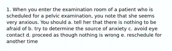 1. When you enter the examination room of a patient who is scheduled for a pelvic examination, you note that she seems very anxious. You should a. tell her that there is nothing to be afraid of b. try to determine the source of anxiety c. avoid eye contact d. proceed as though nothing is wrong e. reschedule for another time