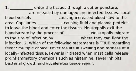 1. ____________ enter the tissues through a cut or puncture. ____________ are released by damaged and infected tissues. Local <a href='https://www.questionai.com/knowledge/kZJ3mNKN7P-blood-vessels' class='anchor-knowledge'>blood vessels</a> ____________ , causing increased blood flow to the area. Capillaries ____________ , causing fluid and plasma proteins to leave <a href='https://www.questionai.com/knowledge/k7oXMfj7lk-the-blood' class='anchor-knowledge'>the blood</a> and enter the tissues. Neutrophils exit the bloodstream by the process of ____________ . Neutrophils migrate to the site of infection by ____________ , where they can fight the infection. 2. Which of the following statements is TRUE regarding fever? multiple choice: Fever results in swelling and redness at a locally-infected tissue. Fever is initiated when mast cells release proinflammatory chemicals such as histamine. Fever inhibits bacterial growth and accelerates tissue repair.