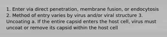 1. Enter via direct penetration, membrane fusion, or endocytosis 2. Method of entry varies by virus and/or viral structure 3. Uncoating a. If the entire capsid enters the host cell, virus must uncoat or remove its capsid within the host cell