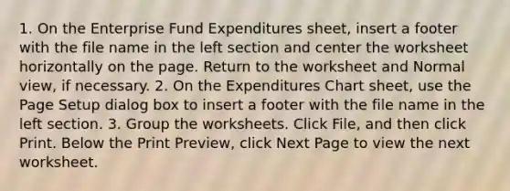 1. On the ​Enterprise Fund Expenditures​ sheet, insert a footer with the file name in the left section and center the worksheet horizontally on the page. Return to the worksheet and Normal view, if necessary. 2. On the ​Expenditures Chart​ sheet, use the Page Setup dialog box to insert a footer with the file name in the left section. 3. Group the worksheets. Click File, and then click Print. Below the Print Preview, click Next Page to view the next worksheet.