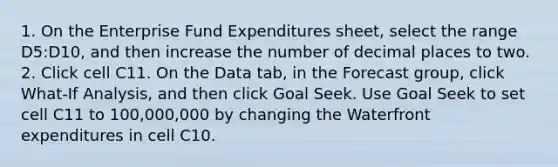 1. On the Enterprise Fund Expenditures sheet, select the range D5:D10, and then increase the number of decimal places to two. 2. Click cell C11. On the Data tab, in the Forecast group, click What-If Analysis, and then click Goal Seek. Use Goal Seek to set cell C11 to 100,000,000 by changing the Waterfront expenditures in cell C10.