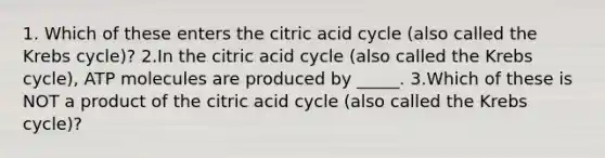 1. Which of these enters the citric acid cycle (also called the Krebs cycle)? 2.In the citric acid cycle (also called the Krebs cycle), ATP molecules are produced by _____. 3.Which of these is NOT a product of the citric acid cycle (also called the Krebs cycle)?