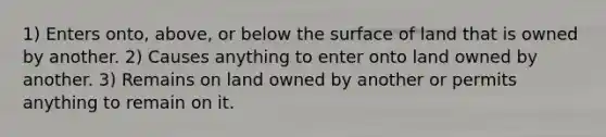 1) Enters onto, above, or below the surface of land that is owned by another. 2) Causes anything to enter onto land owned by another. 3) Remains on land owned by another or permits anything to remain on it.