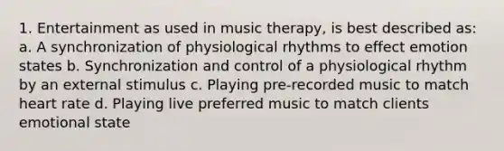 1. Entertainment as used in music therapy, is best described as: a. A synchronization of physiological rhythms to effect emotion states b. Synchronization and control of a physiological rhythm by an external stimulus c. Playing pre-recorded music to match heart rate d. Playing live preferred music to match clients emotional state