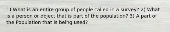 1) What is an entire group of people called in a survey? 2) What is a person or object that is part of the population? 3) A part of the Population that is being used?