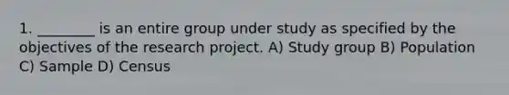 1. ________ is an entire group under study as specified by the objectives of the research project. A) Study group B) Population C) Sample D) Census