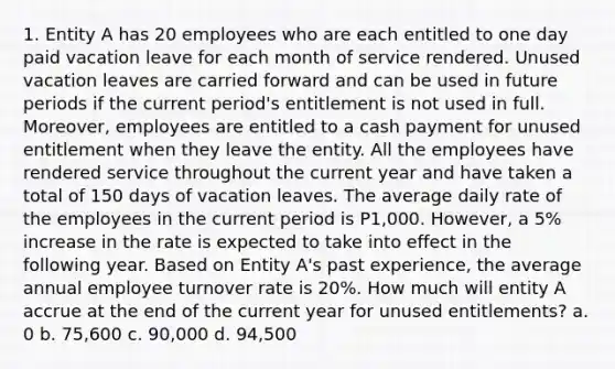 1. Entity A has 20 employees who are each entitled to one day paid vacation leave for each month of service rendered. Unused vacation leaves are carried forward and can be used in future periods if the current period's entitlement is not used in full. Moreover, employees are entitled to a cash payment for unused entitlement when they leave the entity. All the employees have rendered service throughout the current year and have taken a total of 150 days of vacation leaves. The average daily rate of the employees in the current period is P1,000. However, a 5% increase in the rate is expected to take into effect in the following year. Based on Entity A's past experience, the average annual employee turnover rate is 20%. How much will entity A accrue at the end of the current year for unused entitlements? a. 0 b. 75,600 c. 90,000 d. 94,500