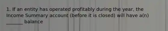 1. If an entity has operated profitably during the year, the Income Summary account (before it is closed) will have a(n) _______ balance
