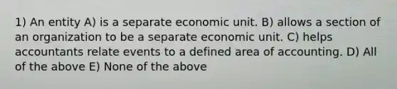 1) An entity A) is a separate economic unit. B) allows a section of an organization to be a separate economic unit. C) helps accountants relate events to a defined area of accounting. D) All of the above E) None of the above