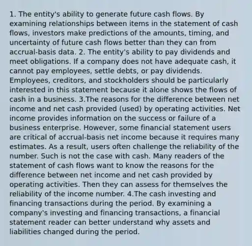 1. The entity's ability to generate future cash flows. By examining relationships between items in the statement of cash flows, investors make predictions of the amounts, timing, and uncertainty of future cash flows better than they can from accrual-basis data. 2. The entity's ability to pay dividends and meet obligations. If a company does not have adequate cash, it cannot pay employees, settle debts, or pay dividends. Employees, creditors, and stockholders should be particularly interested in this statement because it alone shows the flows of cash in a business. 3.The reasons for the difference between net income and net cash provided (used) by operating activities. Net income provides information on the success or failure of a business enterprise. However, some financial statement users are critical of accrual-basis net income because it requires many estimates. As a result, users often challenge the reliability of the number. Such is not the case with cash. Many readers of the statement of cash flows want to know the reasons for the difference between net income and net cash provided by operating activities. Then they can assess for themselves the reliability of the income number. 4.The cash investing and financing transactions during the period. By examining a company's investing and financing transactions, a financial statement reader can better understand why assets and liabilities changed during the period.